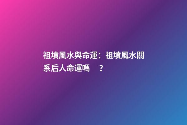 祖墳風水與命運：祖墳風水關系后人命運嗎？